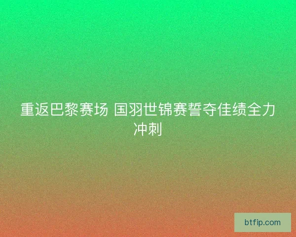 重返巴黎赛场 国羽世锦赛誓夺佳绩全力冲刺