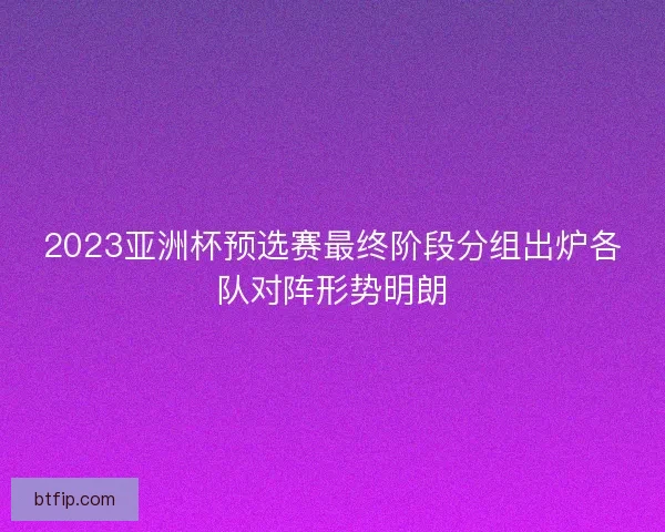 2023亚洲杯预选赛最终阶段分组出炉各队对阵形势明朗