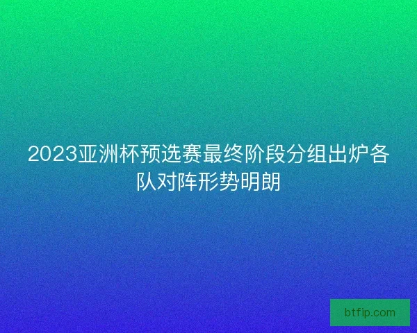 2023亚洲杯预选赛最终阶段分组出炉各队对阵形势明朗